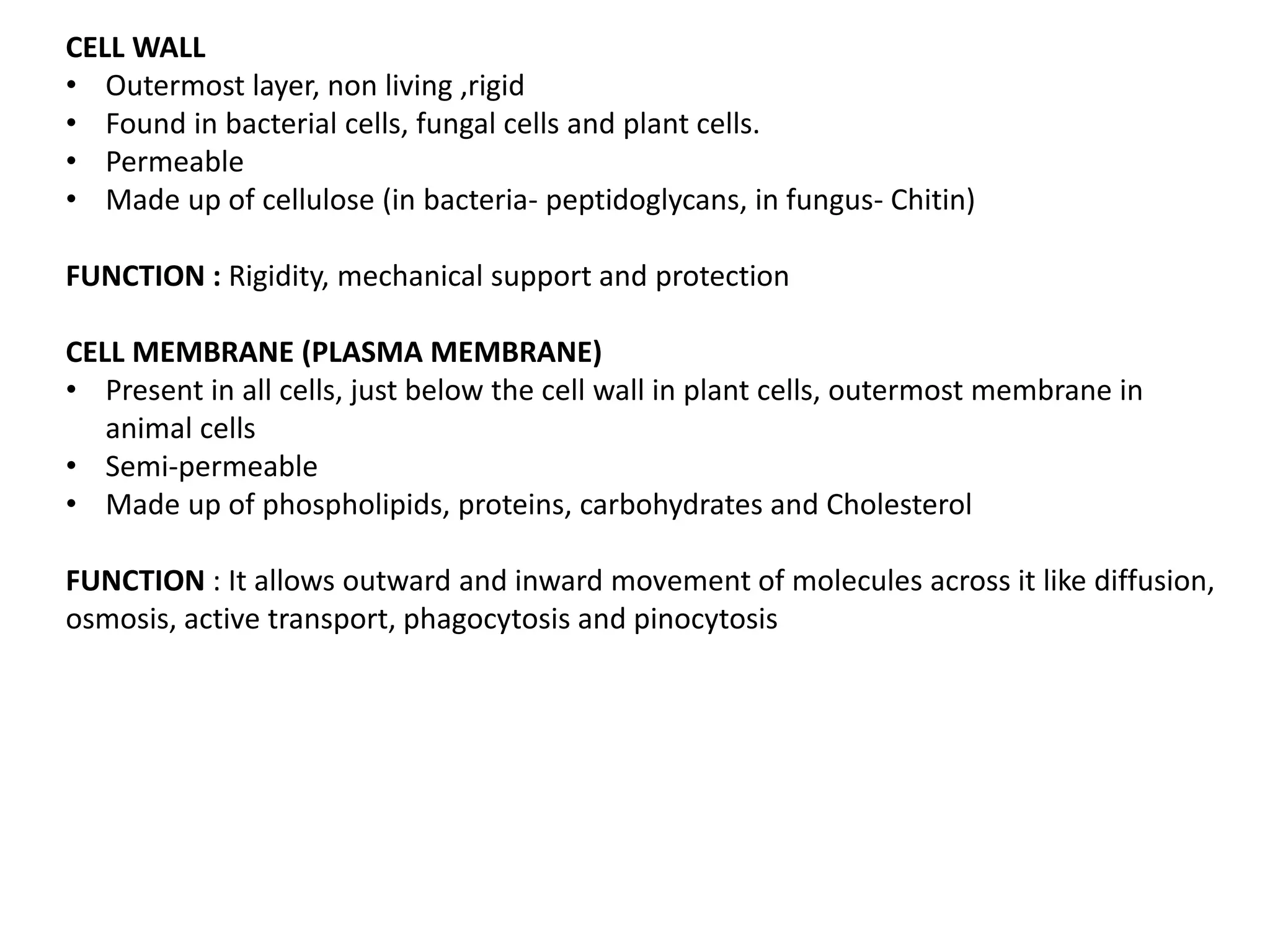 CELL WALL
• Outermost layer, non living ,rigid
• Found in bacterial cells, fungal cells and plant cells.
• Permeable
• Made up of cellulose (in bacteria- peptidoglycans, in fungus- Chitin)
FUNCTION : Rigidity, mechanical support and protection
CELL MEMBRANE (PLASMA MEMBRANE)
• Present in all cells, just below the cell wall in plant cells, outermost membrane in
animal cells
• Semi-permeable
• Made up of phospholipids, proteins, carbohydrates and Cholesterol
FUNCTION : It allows outward and inward movement of molecules across it like diffusion,
osmosis, active transport, phagocytosis and pinocytosis
 