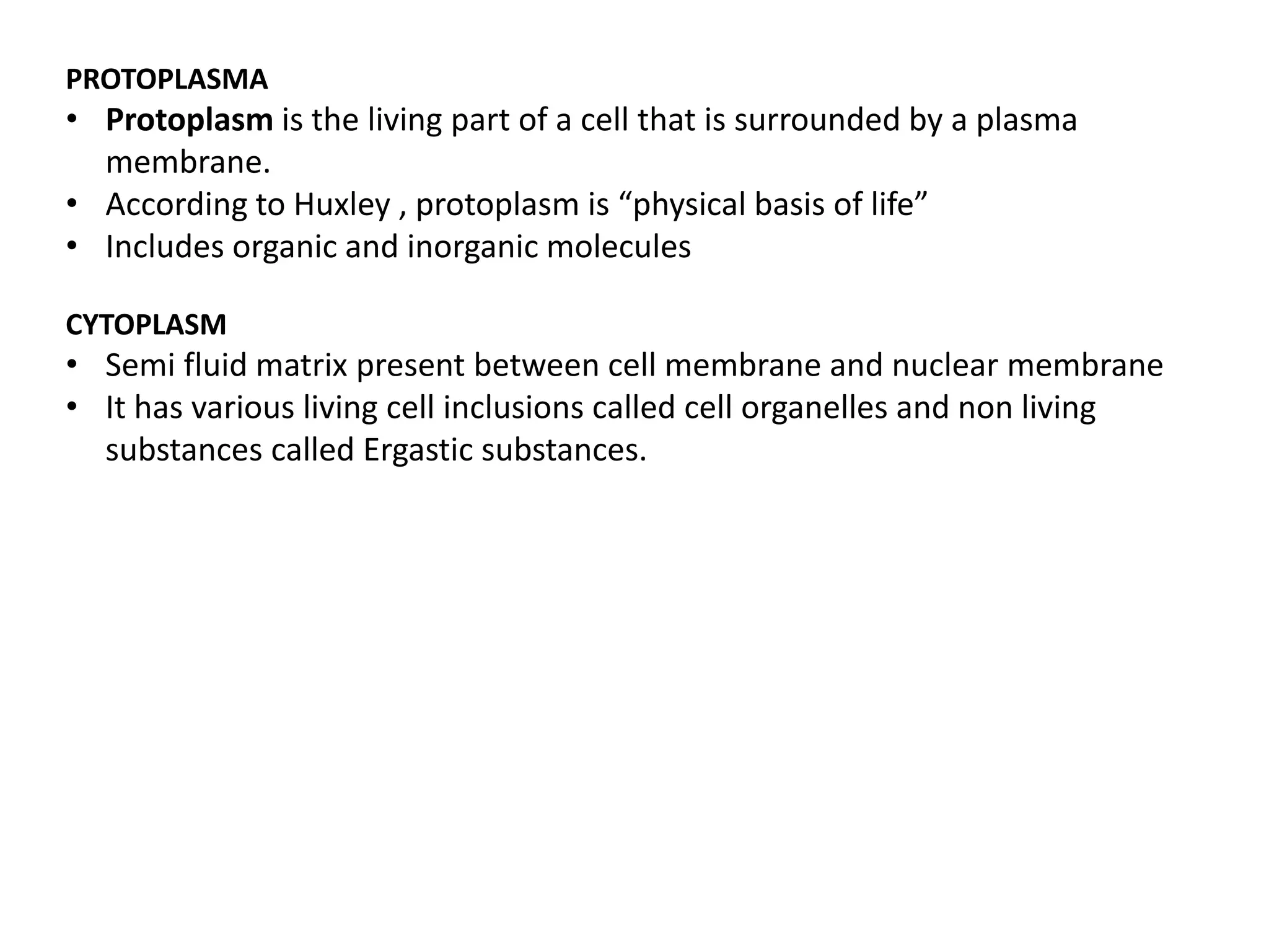 PROTOPLASMA
• Protoplasm is the living part of a cell that is surrounded by a plasma
membrane.
• According to Huxley , protoplasm is “physical basis of life”
• Includes organic and inorganic molecules
CYTOPLASM
• Semi fluid matrix present between cell membrane and nuclear membrane
• It has various living cell inclusions called cell organelles and non living
substances called Ergastic substances.
 