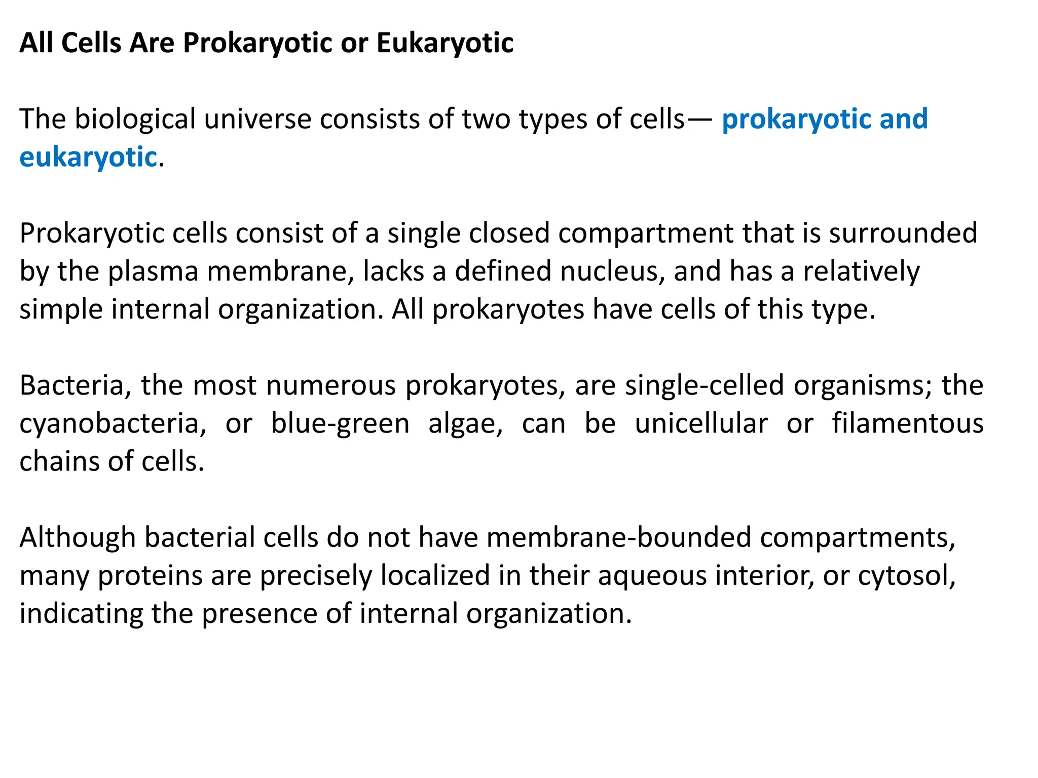 All Cells Are Prokaryotic or Eukaryotic
The biological universe consists of two types of cells— prokaryotic and
eukaryotic.
Prokaryotic cells consist of a single closed compartment that is surrounded
by the plasma membrane, lacks a defined nucleus, and has a relatively
simple internal organization. All prokaryotes have cells of this type.
Bacteria, the most numerous prokaryotes, are single-celled organisms; the
cyanobacteria, or blue-green algae, can be unicellular or filamentous
chains of cells.
Although bacterial cells do not have membrane-bounded compartments,
many proteins are precisely localized in their aqueous interior, or cytosol,
indicating the presence of internal organization.
 