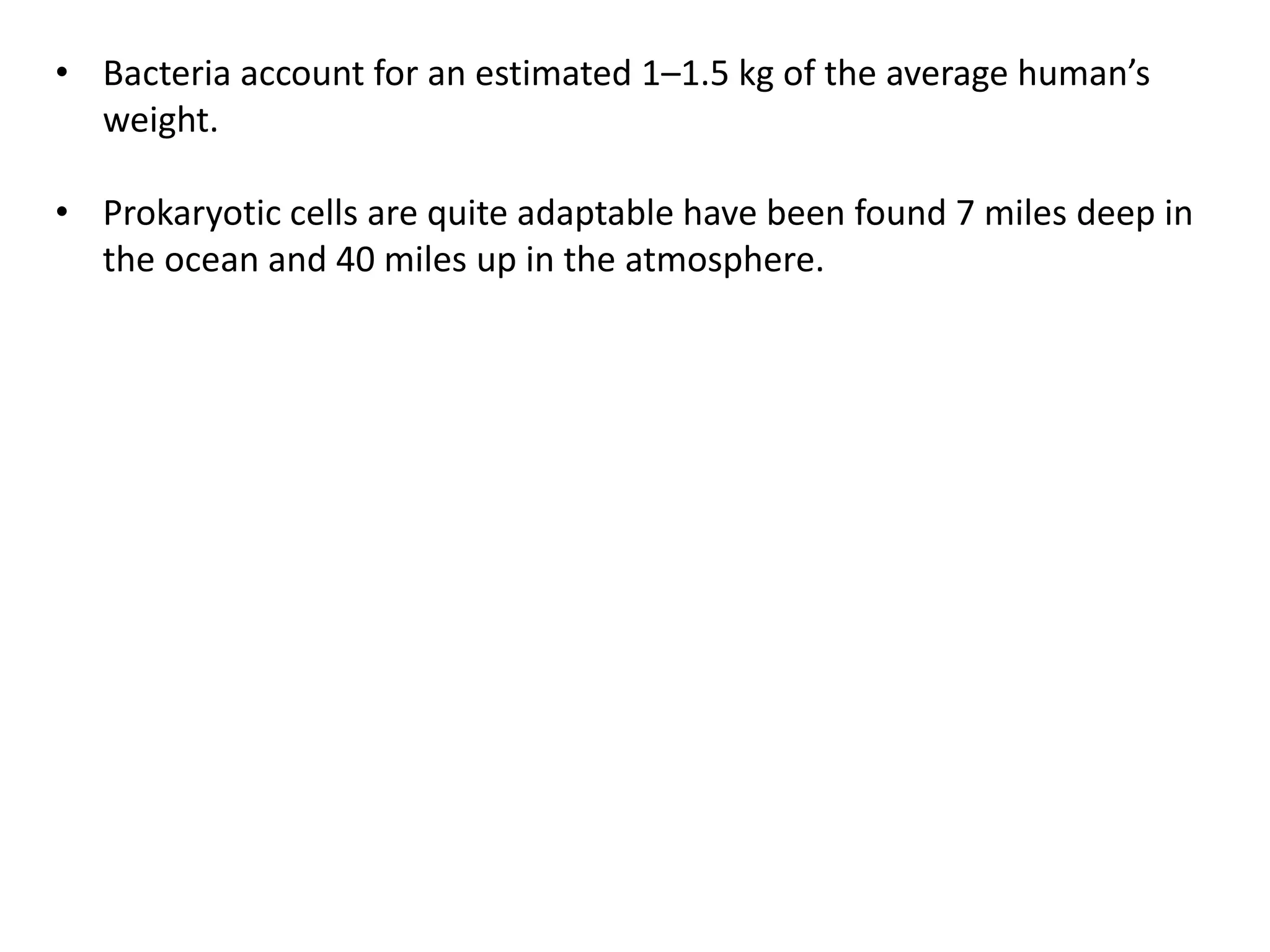 • Bacteria account for an estimated 1–1.5 kg of the average human’s
weight.
• Prokaryotic cells are quite adaptable have been found 7 miles deep in
the ocean and 40 miles up in the atmosphere.
 