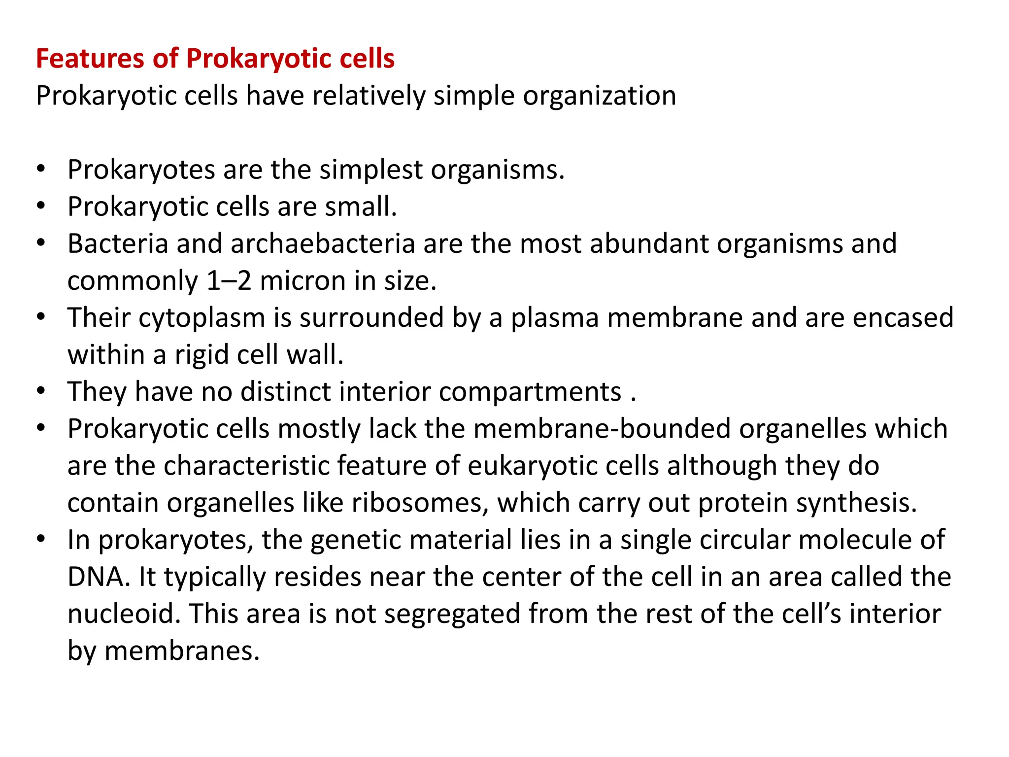 Features of Prokaryotic cells
Prokaryotic cells have relatively simple organization
• Prokaryotes are the simplest organisms.
• Prokaryotic cells are small.
• Bacteria and archaebacteria are the most abundant organisms and
commonly 1–2 micron in size.
• Their cytoplasm is surrounded by a plasma membrane and are encased
within a rigid cell wall.
• They have no distinct interior compartments .
• Prokaryotic cells mostly lack the membrane-bounded organelles which
are the characteristic feature of eukaryotic cells although they do
contain organelles like ribosomes, which carry out protein synthesis.
• In prokaryotes, the genetic material lies in a single circular molecule of
DNA. It typically resides near the center of the cell in an area called the
nucleoid. This area is not segregated from the rest of the cell’s interior
by membranes.
 