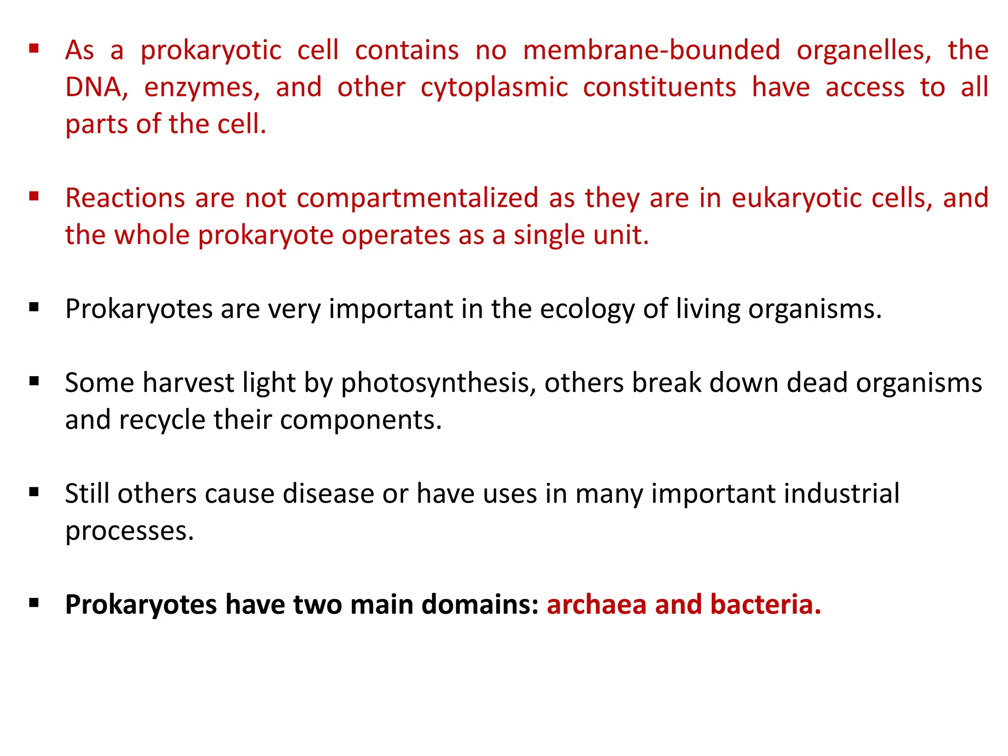  As a prokaryotic cell contains no membrane-bounded organelles, the
DNA, enzymes, and other cytoplasmic constituents have access to all
parts of the cell.
 Reactions are not compartmentalized as they are in eukaryotic cells, and
the whole prokaryote operates as a single unit.
 Prokaryotes are very important in the ecology of living organisms.
 Some harvest light by photosynthesis, others break down dead organisms
and recycle their components.
 Still others cause disease or have uses in many important industrial
processes.
 Prokaryotes have two main domains: archaea and bacteria.
 