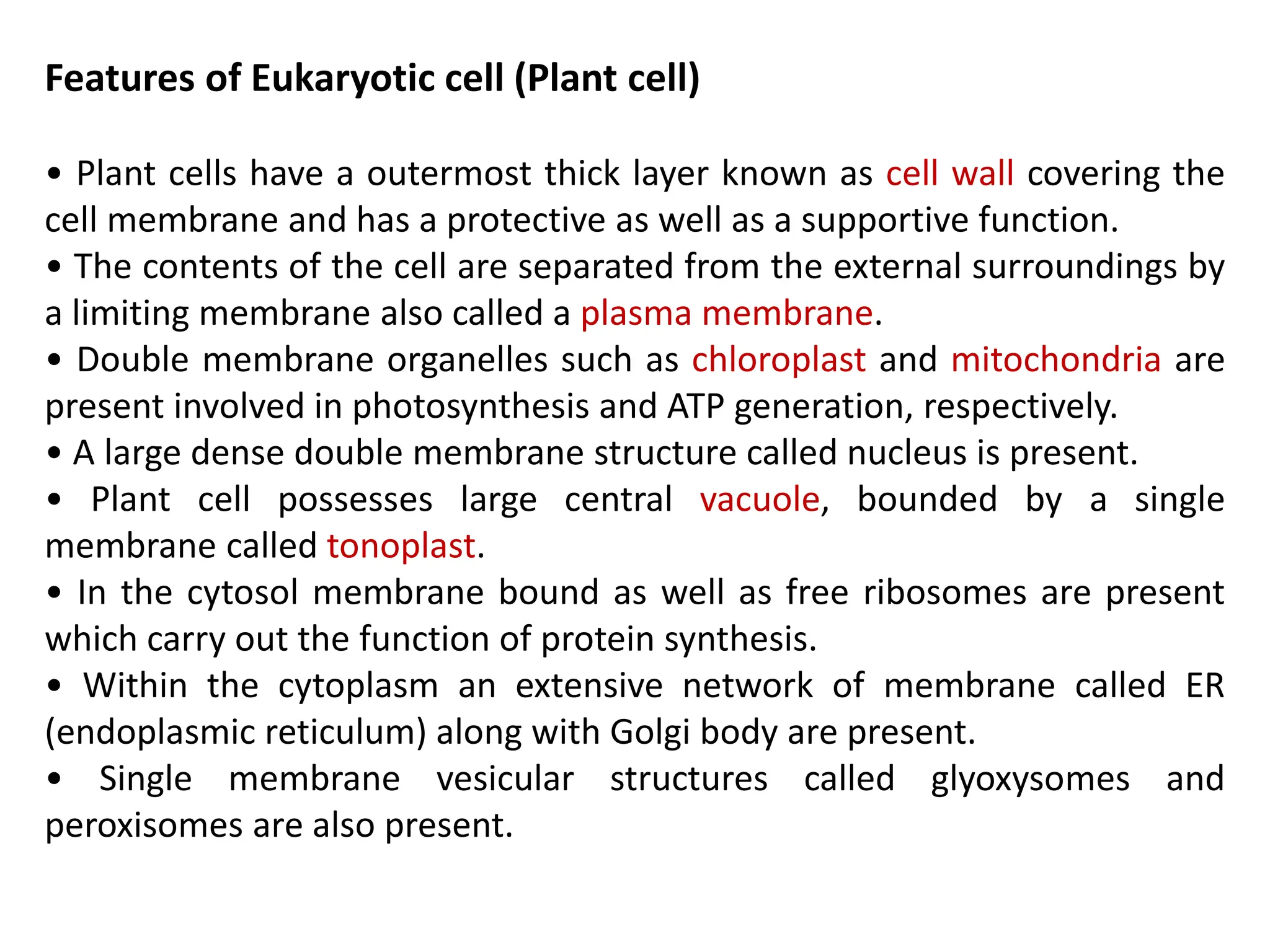 Features of Eukaryotic cell (Plant cell)
• Plant cells have a outermost thick layer known as cell wall covering the
cell membrane and has a protective as well as a supportive function.
• The contents of the cell are separated from the external surroundings by
a limiting membrane also called a plasma membrane.
• Double membrane organelles such as chloroplast and mitochondria are
present involved in photosynthesis and ATP generation, respectively.
• A large dense double membrane structure called nucleus is present.
• Plant cell possesses large central vacuole, bounded by a single
membrane called tonoplast.
• In the cytosol membrane bound as well as free ribosomes are present
which carry out the function of protein synthesis.
• Within the cytoplasm an extensive network of membrane called ER
(endoplasmic reticulum) along with Golgi body are present.
• Single membrane vesicular structures called glyoxysomes and
peroxisomes are also present.
 