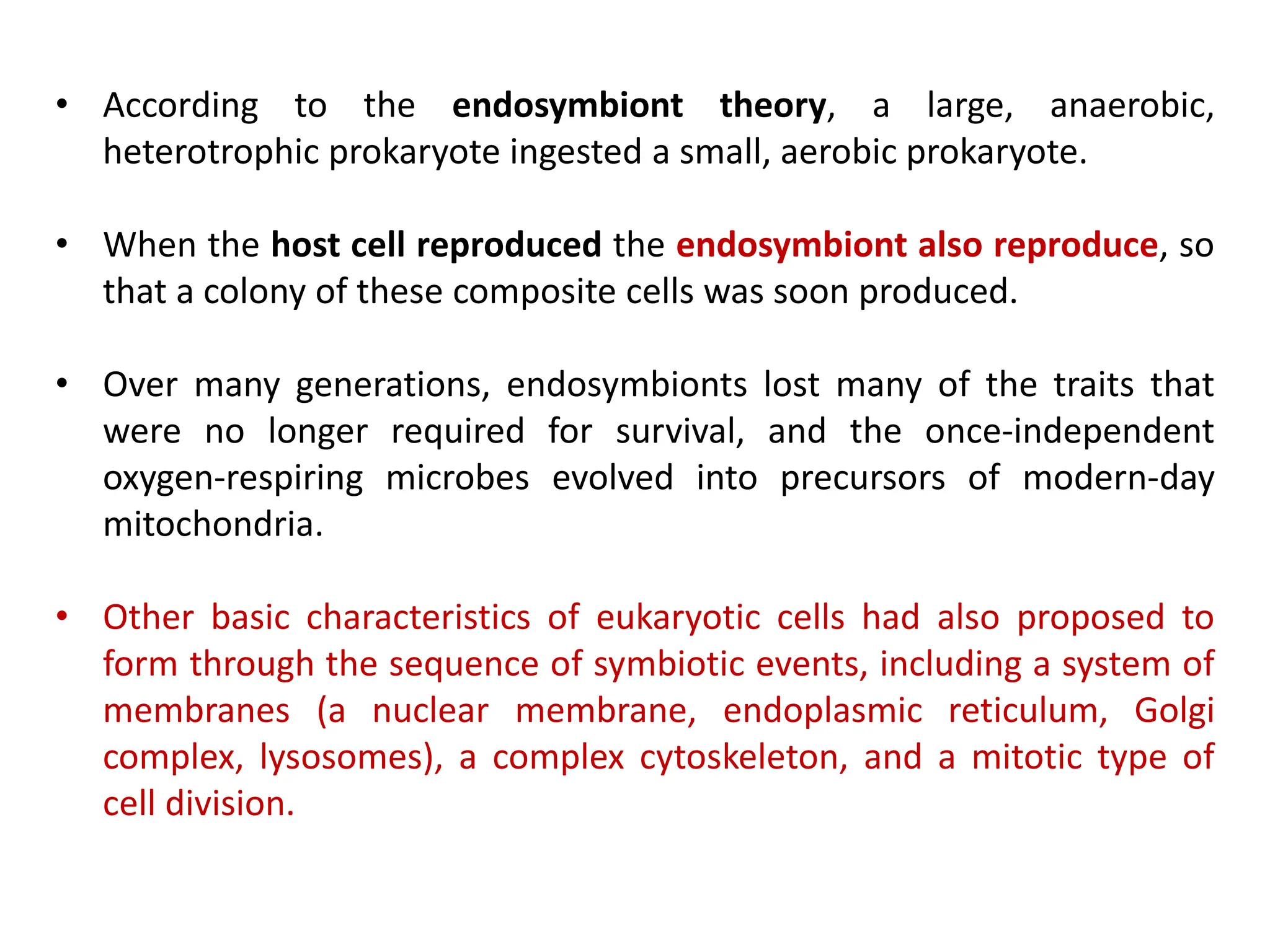 • According to the endosymbiont theory, a large, anaerobic,
heterotrophic prokaryote ingested a small, aerobic prokaryote.
• When the host cell reproduced the endosymbiont also reproduce, so
that a colony of these composite cells was soon produced.
• Over many generations, endosymbionts lost many of the traits that
were no longer required for survival, and the once-independent
oxygen-respiring microbes evolved into precursors of modern-day
mitochondria.
• Other basic characteristics of eukaryotic cells had also proposed to
form through the sequence of symbiotic events, including a system of
membranes (a nuclear membrane, endoplasmic reticulum, Golgi
complex, lysosomes), a complex cytoskeleton, and a mitotic type of
cell division.
 