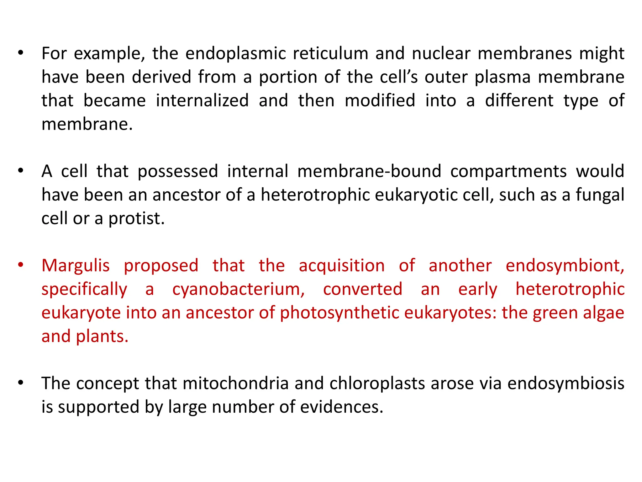 • For example, the endoplasmic reticulum and nuclear membranes might
have been derived from a portion of the cell’s outer plasma membrane
that became internalized and then modified into a different type of
membrane.
• A cell that possessed internal membrane-bound compartments would
have been an ancestor of a heterotrophic eukaryotic cell, such as a fungal
cell or a protist.
• Margulis proposed that the acquisition of another endosymbiont,
specifically a cyanobacterium, converted an early heterotrophic
eukaryote into an ancestor of photosynthetic eukaryotes: the green algae
and plants.
• The concept that mitochondria and chloroplasts arose via endosymbiosis
is supported by large number of evidences.
 