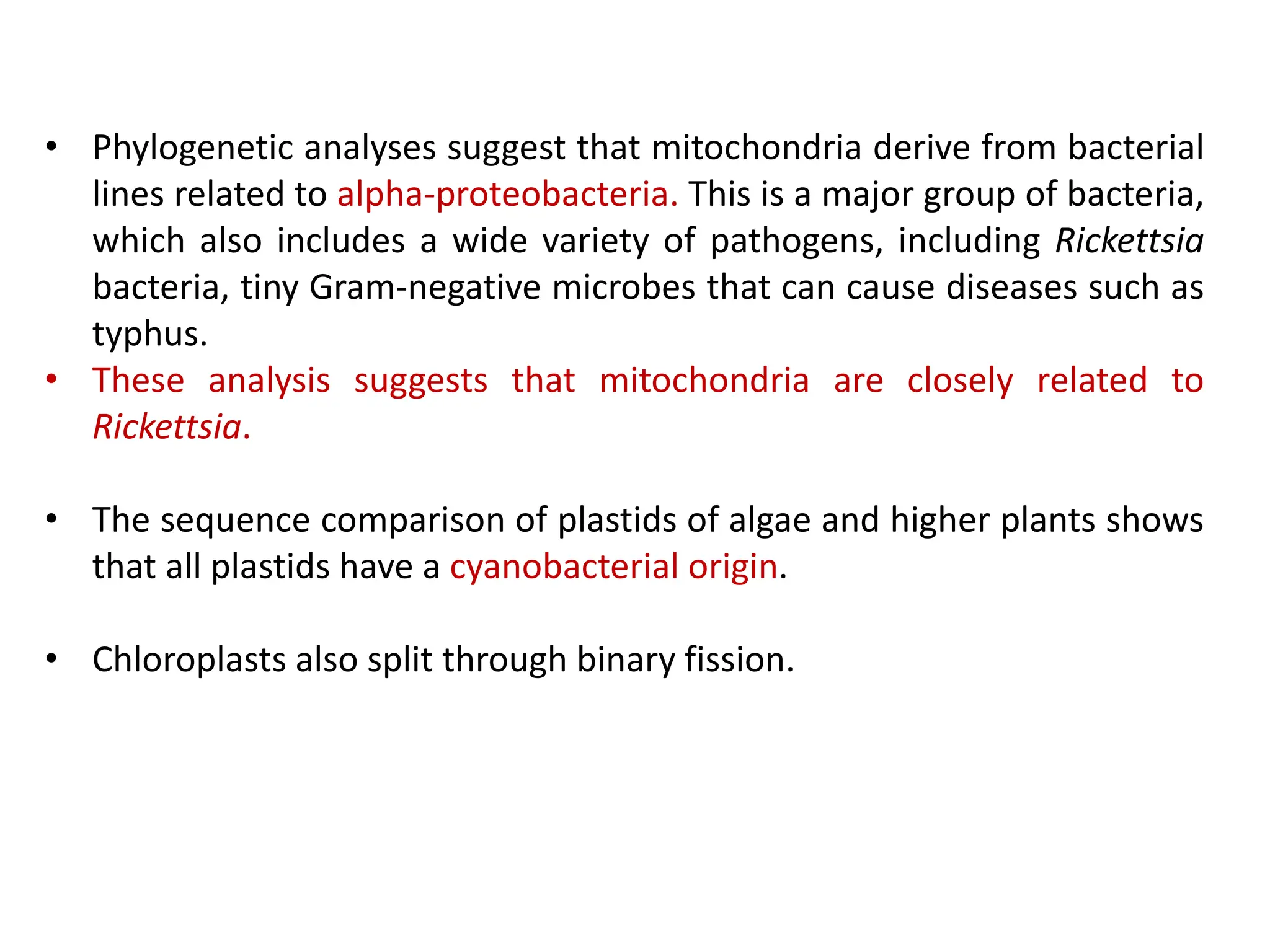 • Phylogenetic analyses suggest that mitochondria derive from bacterial
lines related to alpha-proteobacteria. This is a major group of bacteria,
which also includes a wide variety of pathogens, including Rickettsia
bacteria, tiny Gram-negative microbes that can cause diseases such as
typhus.
• These analysis suggests that mitochondria are closely related to
Rickettsia.
• The sequence comparison of plastids of algae and higher plants shows
that all plastids have a cyanobacterial origin.
• Chloroplasts also split through binary fission.
 
