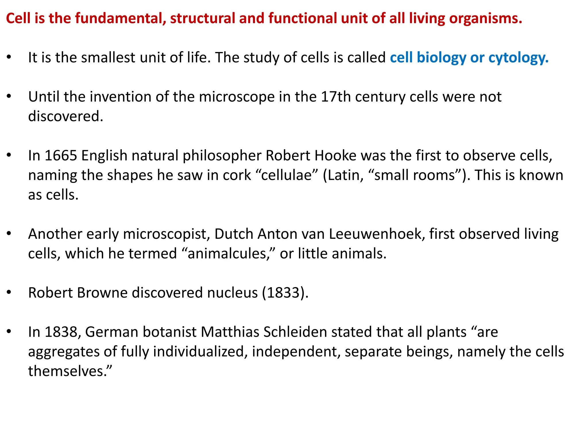 Cell is the fundamental, structural and functional unit of all living organisms.
• It is the smallest unit of life. The study of cells is called cell biology or cytology.
• Until the invention of the microscope in the 17th century cells were not
discovered.
• In 1665 English natural philosopher Robert Hooke was the first to observe cells,
naming the shapes he saw in cork “cellulae” (Latin, “small rooms”). This is known
as cells.
• Another early microscopist, Dutch Anton van Leeuwenhoek, first observed living
cells, which he termed “animalcules,” or little animals.
• Robert Browne discovered nucleus (1833).
• In 1838, German botanist Matthias Schleiden stated that all plants “are
aggregates of fully individualized, independent, separate beings, namely the cells
themselves.”
 