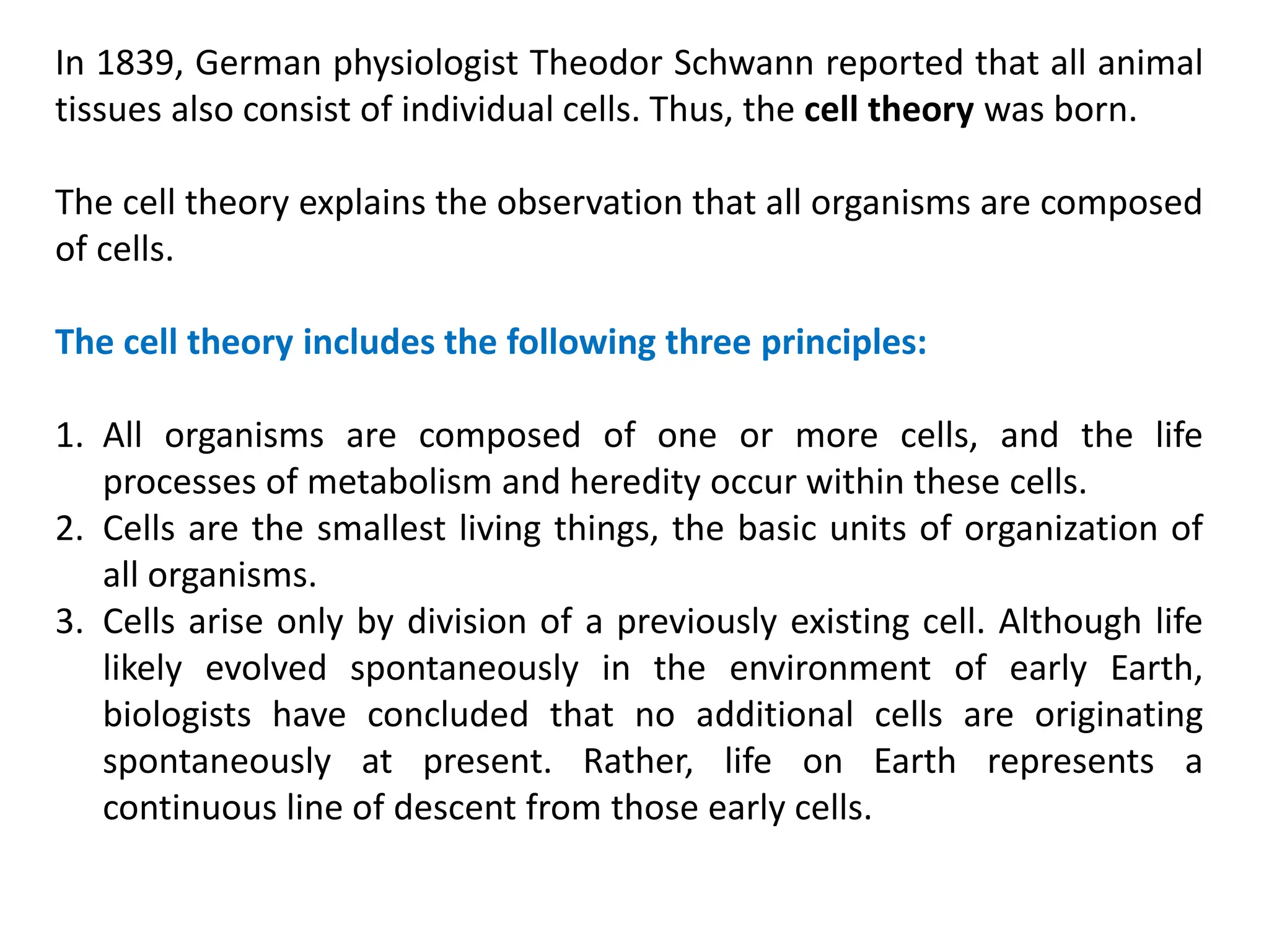 In 1839, German physiologist Theodor Schwann reported that all animal
tissues also consist of individual cells. Thus, the cell theory was born.
The cell theory explains the observation that all organisms are composed
of cells.
The cell theory includes the following three principles:
1. All organisms are composed of one or more cells, and the life
processes of metabolism and heredity occur within these cells.
2. Cells are the smallest living things, the basic units of organization of
all organisms.
3. Cells arise only by division of a previously existing cell. Although life
likely evolved spontaneously in the environment of early Earth,
biologists have concluded that no additional cells are originating
spontaneously at present. Rather, life on Earth represents a
continuous line of descent from those early cells.
 