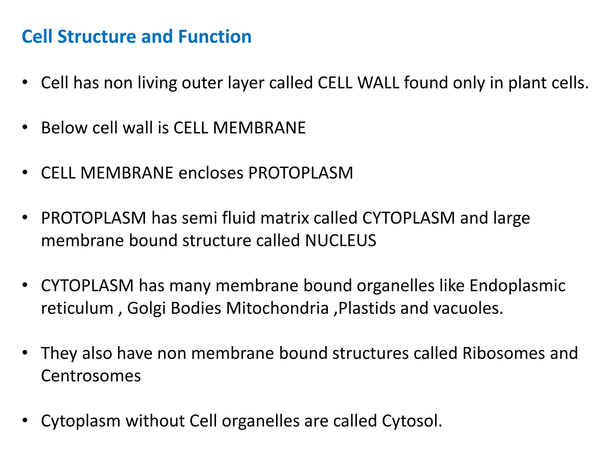 Cell Structure and Function
• Cell has non living outer layer called CELL WALL found only in plant cells.
• Below cell wall is CELL MEMBRANE
• CELL MEMBRANE encloses PROTOPLASM
• PROTOPLASM has semi fluid matrix called CYTOPLASM and large
membrane bound structure called NUCLEUS
• CYTOPLASM has many membrane bound organelles like Endoplasmic
reticulum , Golgi Bodies Mitochondria ,Plastids and vacuoles.
• They also have non membrane bound structures called Ribosomes and
Centrosomes
• Cytoplasm without Cell organelles are called Cytosol.
 