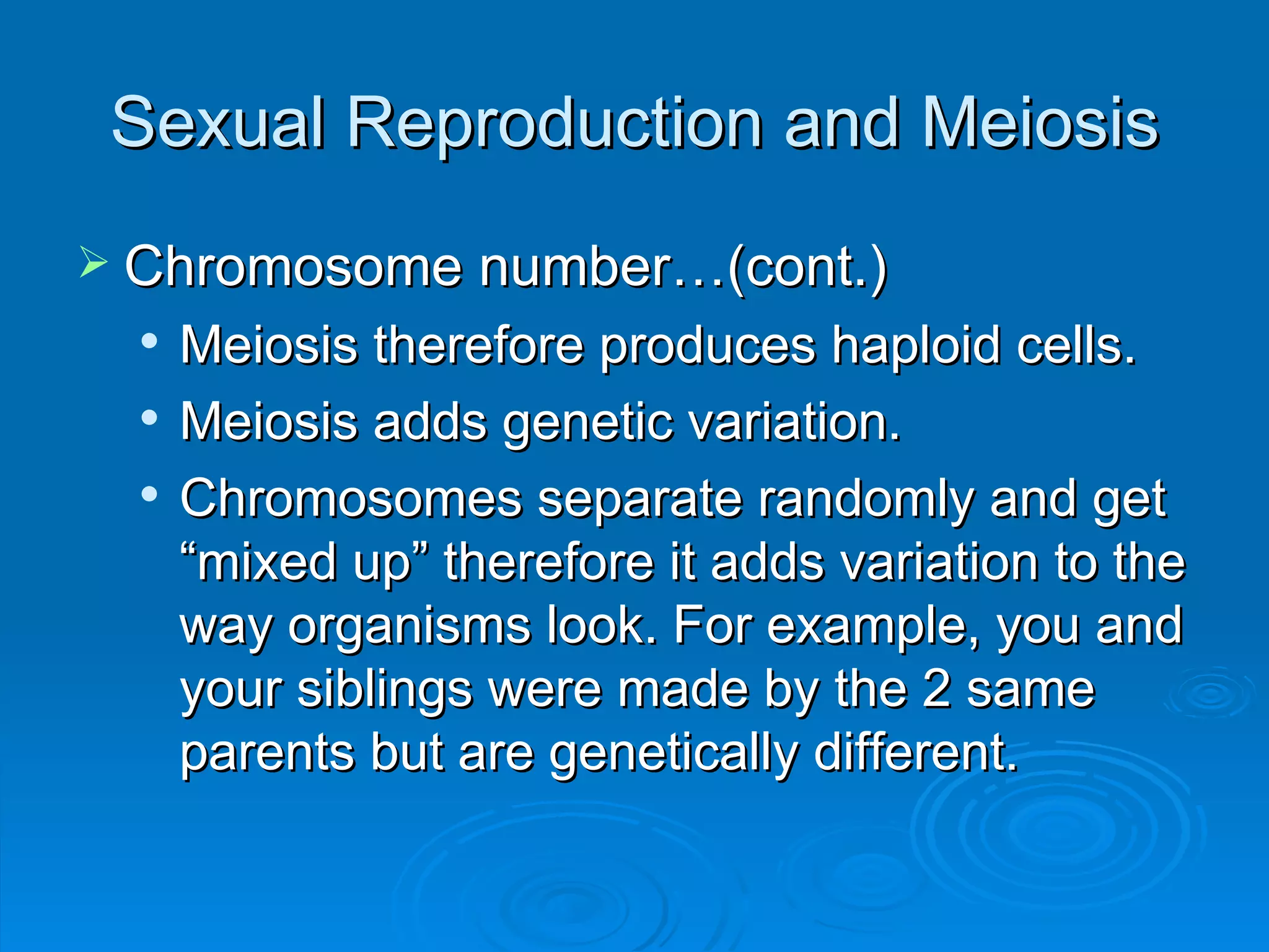 Sexual Reproduction and Meiosis Chromosome number…(cont.) Meiosis therefore produces haploid cells. Meiosis adds genetic variation. Chromosomes separate randomly and get “mixed up” therefore it adds variation to the way organisms look. For example, you and your siblings were made by the 2 same parents but are genetically different. 