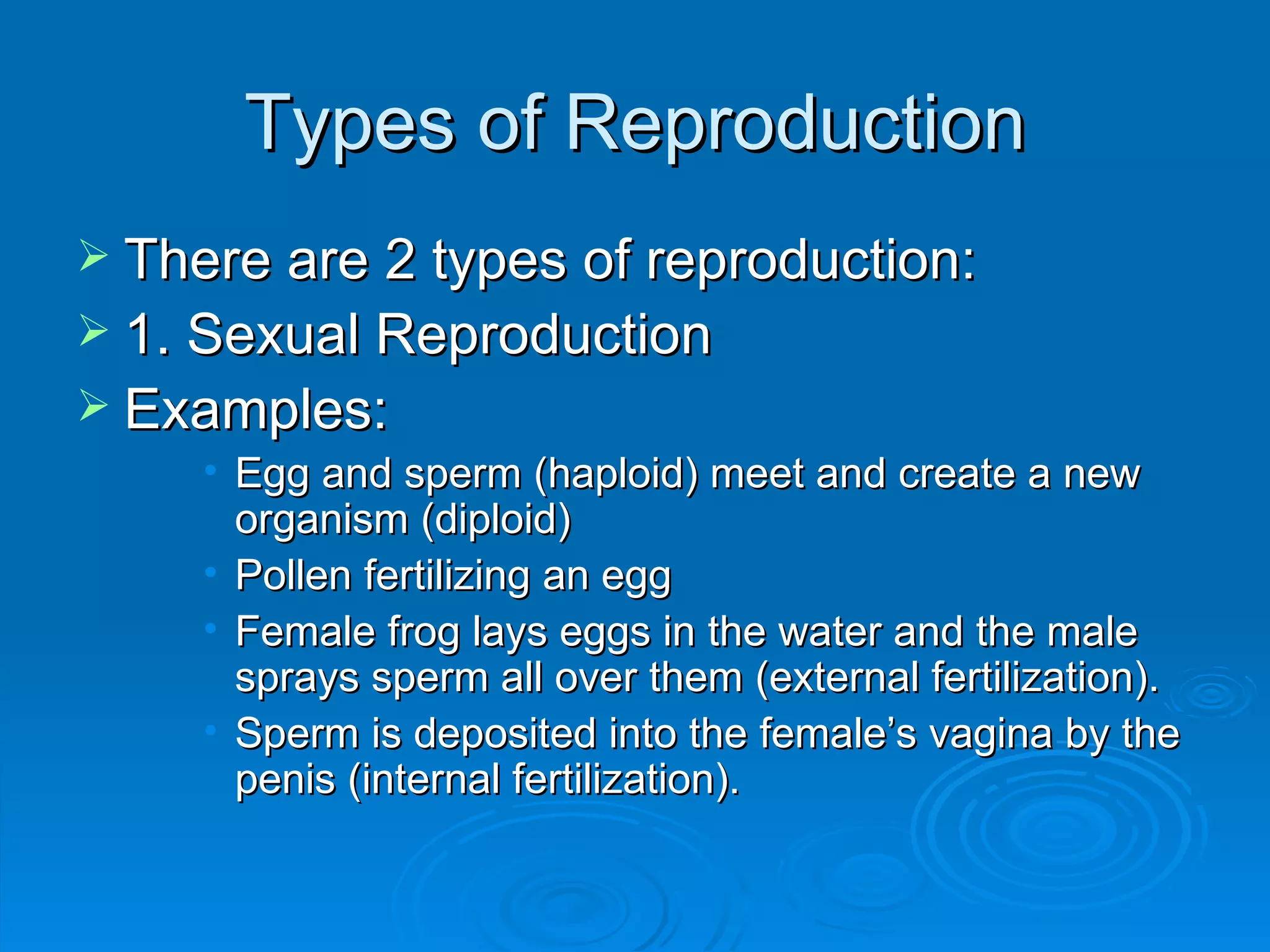 Types of Reproduction There are 2 types of reproduction: 1. Sexual Reproduction Examples: Egg and sperm (haploid) meet and create a new organism (diploid) Pollen fertilizing an egg Female frog lays eggs in the water and the male sprays sperm all over them (external fertilization). Sperm is deposited into the female’s vagina by the penis (internal fertilization). 
