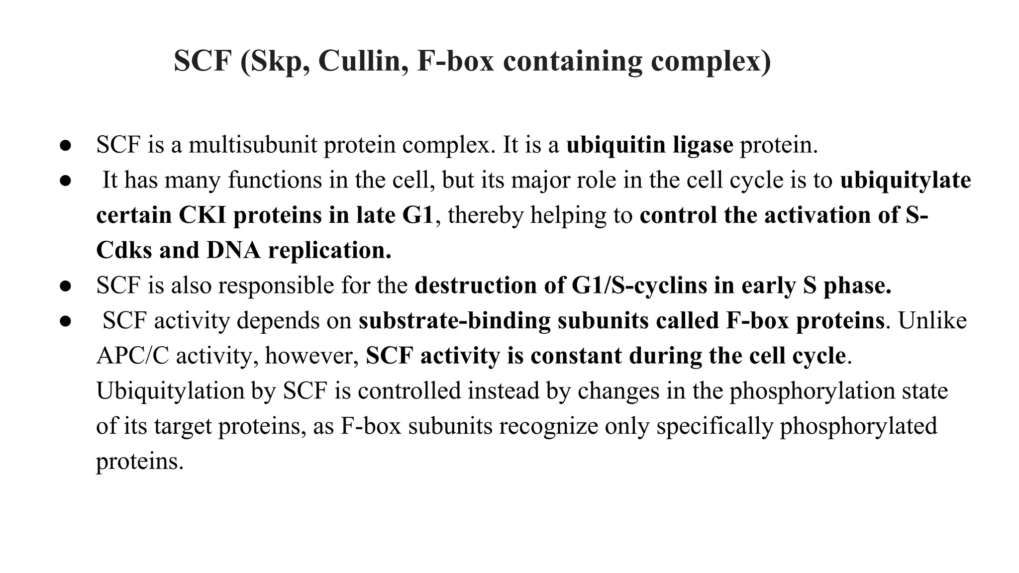 SCF (Skp, Cullin, F-box containing complex)
● SCF is a multisubunit protein complex. It is a ubiquitin ligase protein.
● It has many functions in the cell, but its major role in the cell cycle is to ubiquitylate
certain CKI proteins in late G1, thereby helping to control the activation of S-
Cdks and DNA replication.
● SCF is also responsible for the destruction of G1/S-cyclins in early S phase.
● SCF activity depends on substrate-binding subunits called F-box proteins. Unlike
APC/C activity, however, SCF activity is constant during the cell cycle.
Ubiquitylation by SCF is controlled instead by changes in the phosphorylation state
of its target proteins, as F-box subunits recognize only specifically phosphorylated
proteins.
 