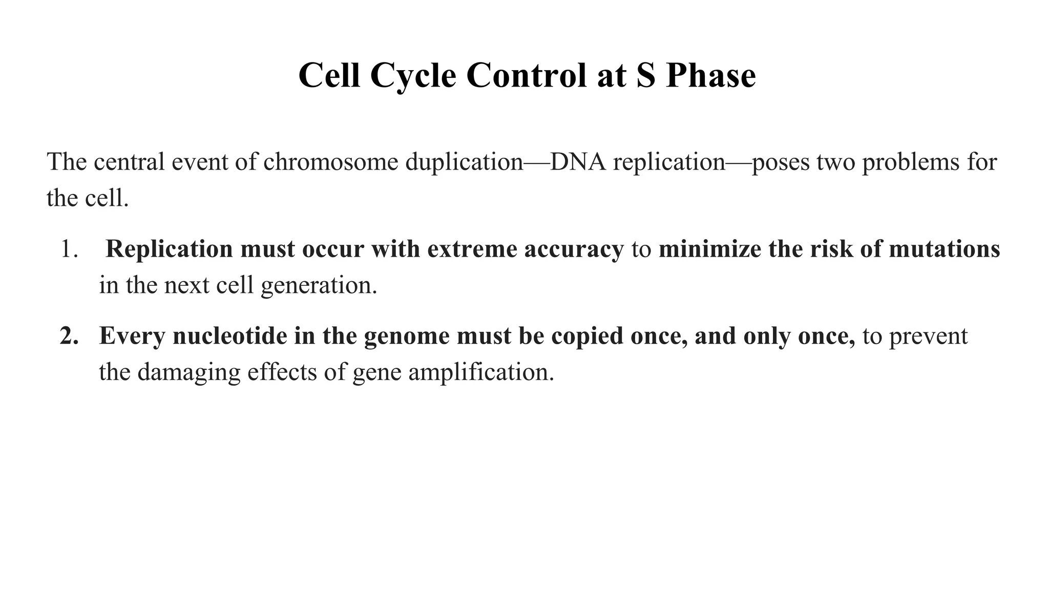 Cell Cycle Control at S Phase
The central event of chromosome duplication—DNA replication—poses two problems for
the cell.
1. Replication must occur with extreme accuracy to minimize the risk of mutations
in the next cell generation.
2. Every nucleotide in the genome must be copied once, and only once, to prevent
the damaging effects of gene amplification.
 