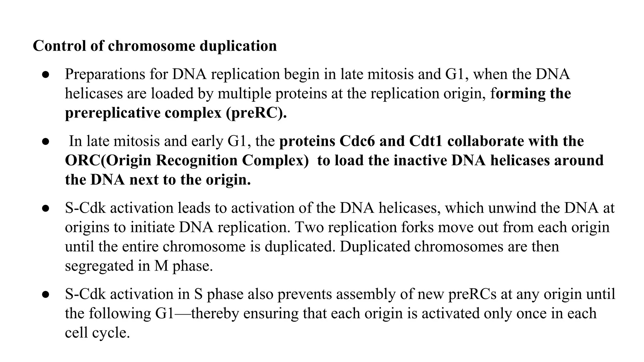 Control of chromosome duplication
● Preparations for DNA replication begin in late mitosis and G1, when the DNA
helicases are loaded by multiple proteins at the replication origin, forming the
prereplicative complex (preRC).
● In late mitosis and early G1, the proteins Cdc6 and Cdt1 collaborate with the
ORC(Origin Recognition Complex) to load the inactive DNA helicases around
the DNA next to the origin.
● S-Cdk activation leads to activation of the DNA helicases, which unwind the DNA at
origins to initiate DNA replication. Two replication forks move out from each origin
until the entire chromosome is duplicated. Duplicated chromosomes are then
segregated in M phase.
● S-Cdk activation in S phase also prevents assembly of new preRCs at any origin until
the following G1—thereby ensuring that each origin is activated only once in each
cell cycle.
 