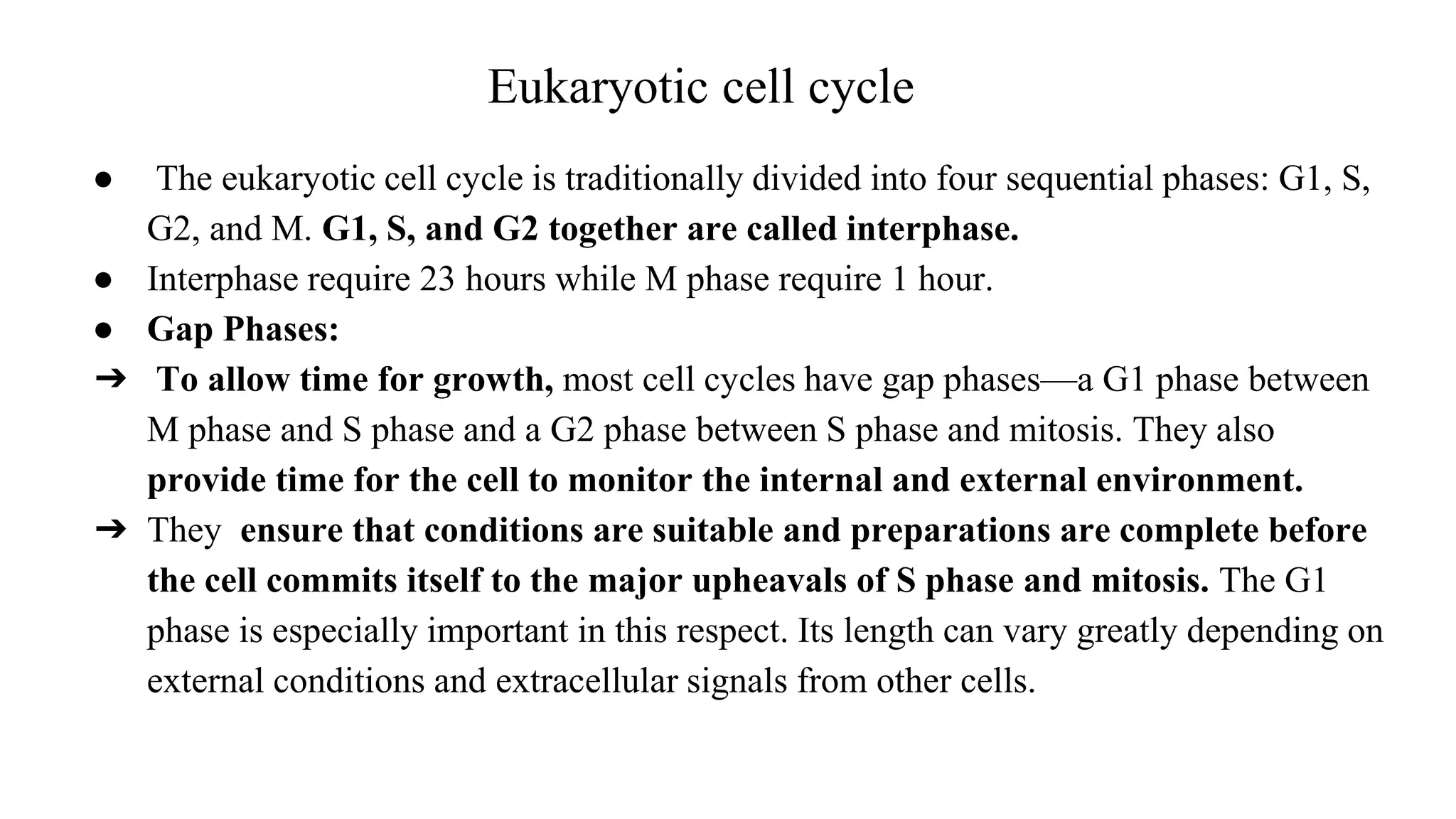 Eukaryotic cell cycle
● The eukaryotic cell cycle is traditionally divided into four sequential phases: G1, S,
G2, and M. G1, S, and G2 together are called interphase.
● Interphase require 23 hours while M phase require 1 hour.
● Gap Phases:
➔ To allow time for growth, most cell cycles have gap phases—a G1 phase between
M phase and S phase and a G2 phase between S phase and mitosis. They also
provide time for the cell to monitor the internal and external environment.
➔ They ensure that conditions are suitable and preparations are complete before
the cell commits itself to the major upheavals of S phase and mitosis. The G1
phase is especially important in this respect. Its length can vary greatly depending on
external conditions and extracellular signals from other cells.
 
