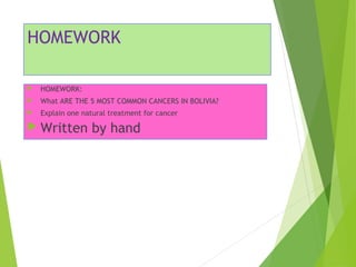 HOMEWORK 
 HOMEWORK: 
 What ARE THE 5 MOST COMMON CANCERS IN BOLIVIA? 
 Explain one natural treatment for cancer 
 Written by hand 
 