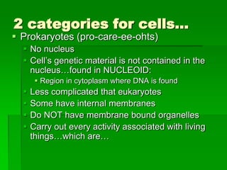 2 categories for cells…
 Prokaryotes (pro-care-ee-ohts)
   No nucleus
   Cell’s genetic material is not contained in the
    nucleus…found in NUCLEOID:
        Region in cytoplasm where DNA is found
     Less complicated that eukaryotes
     Some have internal membranes
     Do NOT have membrane bound organelles
     Carry out every activity associated with living
      things…which are…
 