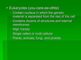  Eukaryotes (you-care-ee-othts)
   Contain nucleus in which the genetic
    material is separated from the rest of the cell
   Contains dozens of structures and internal
    membranes
   High Variety
   Single celled or multi-cellular
   Plants, animals, fungi, and protists
 