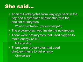 She said…
  Ancient Prokaryotes from wayyyyy back in the
   day had a symbiotic relationship with the
   ancient eukaryotes
    What is symbiotic? (review ecology!!!)
  The prokaryotes lived inside the eukaryotes
  There were prokaryotes that used oxygen to
   make energy (ATP)
    Mitochondria
  There were prokaryotes that used
   photosynthesis to get energy
    Chloroplasts
 