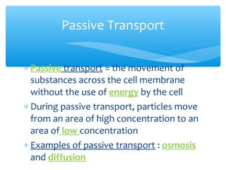 Passive Transport


∗ Passive transport = the movement of
  substances across the cell membrane
  without the use of energy by the cell
∗ During passive transport, particles move
  from an area of high concentration to an
  area of low concentration
∗ Examples of passive transport : osmosis
  and diffusion
 
