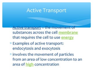 Active Transport

∗ Active transport = the movement of
  substances across the cell membrane
  that requires the cell to use energy
∗ Examples of active transport:
  endocytosis and exocytosis
∗ involves the movement of particles
  from an area of low concentration to an
  area of high concentration
 