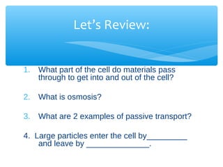 Let’s Review:


1.   What part of the cell do materials pass
     through to get into and out of the cell?

2.   What is osmosis?

3.   What are 2 examples of passive transport?

4. Large particles enter the cell by_________
    and leave by ______________.
 