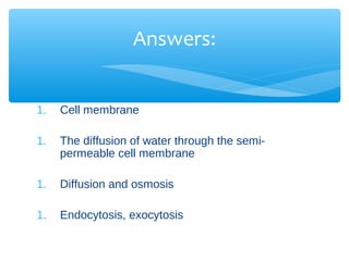 Answers:


1.   Cell membrane

1.   The diffusion of water through the semi-
     permeable cell membrane

1.   Diffusion and osmosis

1.   Endocytosis, exocytosis
 