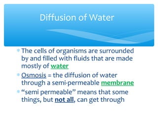 Diffusion of Water


∗ The cells of organisms are surrounded
  by and filled with fluids that are made
  mostly of water
∗ Osmosis = the diffusion of water
  through a semi-permeable membrane
∗ “semi permeable” means that some
  things, but not all, can get through
 