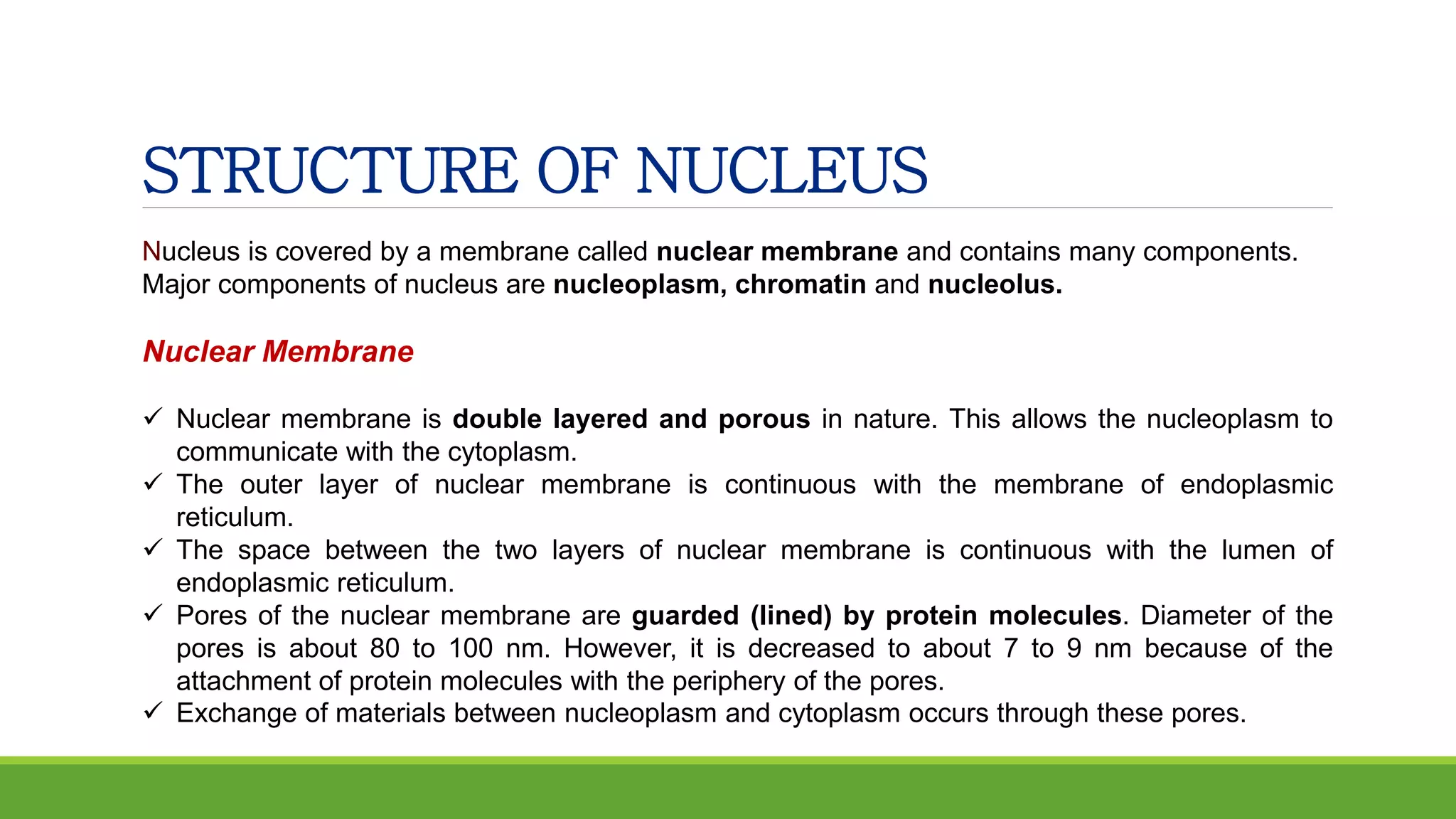 STRUCTURE OF NUCLEUS
Nucleus is covered by a membrane called nuclear membrane and contains many components.
Major components of nucleus are nucleoplasm, chromatin and nucleolus.
Nuclear Membrane
 Nuclear membrane is double layered and porous in nature. This allows the nucleoplasm to
communicate with the cytoplasm.
 The outer layer of nuclear membrane is continuous with the membrane of endoplasmic
reticulum.
 The space between the two layers of nuclear membrane is continuous with the lumen of
endoplasmic reticulum.
 Pores of the nuclear membrane are guarded (lined) by protein molecules. Diameter of the
pores is about 80 to 100 nm. However, it is decreased to about 7 to 9 nm because of the
attachment of protein molecules with the periphery of the pores.
 Exchange of materials between nucleoplasm and cytoplasm occurs through these pores.
 