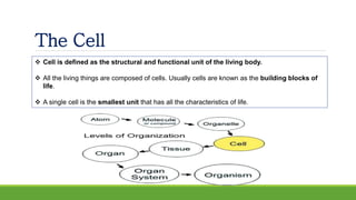 The Cell
 Cell is defined as the structural and functional unit of the living body.
 All the living things are composed of cells. Usually cells are known as the building blocks of
life.
 A single cell is the smallest unit that has all the characteristics of life.
 