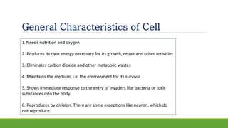1. Needs nutrition and oxygen
2. Produces its own energy necessary for its growth, repair and other activities
3. Eliminates carbon dioxide and other metabolic wastes
4. Maintains the medium, i.e. the environment for its survival
5. Shows immediate response to the entry of invaders like bacteria or toxic
substances into the body
6. Reproduces by division. There are some exceptions like neuron, which do
not reproduce.
General Characteristics of Cell
 