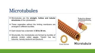 Microtubules
 Microtubules are the straight, hollow and tubular
structures of the cytoskeleton.
 These organelles without the limiting membrane are
arranged in different bundles.
 Each tubule has a diameter of 20 to 30 nm.
 Structurally, the microtubules are formed by bundles of
globular protein called tubulin. Tubulin has two
subunits, namely αsubunit and βsubunit.
 
