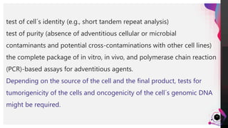 JensMartensson
13
test of cell´s identity (e.g., short tandem repeat analysis)
test of purity (absence of adventitious cellular or microbial
contaminants and potential cross-contaminations with other cell lines)
the complete package of in vitro, in vivo, and polymerase chain reaction
(PCR)-based assays for adventitious agents.
Depending on the source of the cell and the final product, tests for
tumorigenicity of the cells and oncogenicity of the cell´s genomic DNA
might be required.
 