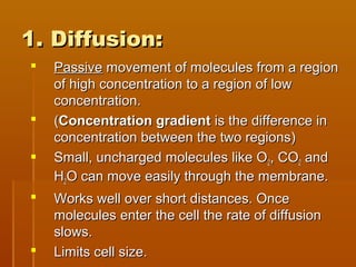 1. Diffusion:1. Diffusion:
 PassivePassive movement of molecules from a regionmovement of molecules from a region
of high concentration to a region of lowof high concentration to a region of low
concentration.concentration.
 ((Concentration gradientConcentration gradient is the difference inis the difference in
concentration between the two regions)concentration between the two regions)
 Small, uncharged molecules like OSmall, uncharged molecules like O22, CO, CO22 andand
HH22O can move easily through the membrane.O can move easily through the membrane.
 Works well over short distances. OnceWorks well over short distances. Once
molecules enter the cell the rate of diffusionmolecules enter the cell the rate of diffusion
slows.slows.
 Limits cell size.Limits cell size.
 