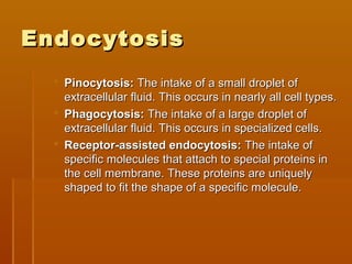 EndocytosisEndocytosis
 Pinocytosis:Pinocytosis: The intake of a small droplet ofThe intake of a small droplet of
extracellular fluid. This occurs in nearly all cell types.extracellular fluid. This occurs in nearly all cell types.
 Phagocytosis:Phagocytosis: The intake of a large droplet ofThe intake of a large droplet of
extracellular fluid. This occurs in specialized cells.extracellular fluid. This occurs in specialized cells.
 Receptor-assisted endocytosis:Receptor-assisted endocytosis: The intake ofThe intake of
specific molecules that attach to special proteins inspecific molecules that attach to special proteins in
the cell membrane. These proteins are uniquelythe cell membrane. These proteins are uniquely
shaped to fit the shape of a specific molecule.shaped to fit the shape of a specific molecule.
 