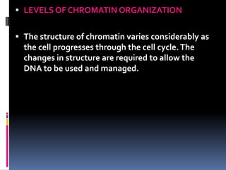 LEVELS OF CHROMATIN ORGANIZATION


 The structure of chromatin varies considerably as
  the cell progresses through the cell cycle. The
  changes in structure are required to allow the
  DNA to be used and managed.
 