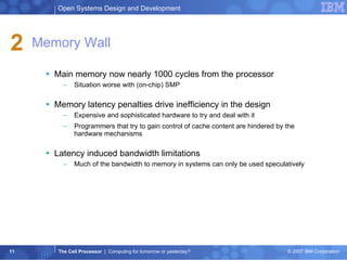 Memory Wall Main memory now nearly 1000 cycles from the processor  Situation worse with (on-chip) SMP  Memory latency penalties drive inefficiency in the design  Expensive and sophisticated hardware to try and deal with it  Programmers that try to gain control of cache content are hindered by the hardware mechanisms  Latency induced bandwidth limitations  Much of the bandwidth to memory in systems can only be used speculatively 2 