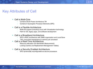 Key Attributes of Cell Cell is Multi-Core  Contains 64-bit Power Architecture TM  Contains 8 Synergistic Processor Elements (SPE)  Cell is a Flexible Architecture  Multi-OS support (including Linux) with Virtualization technology  Path for OS, legacy apps, and software development  Cell is a Broadband Architecture  SPE is RISC architecture with SIMD organization and Local Store  128+ concurrent transactions to memory per processor  Cell is a Real-Time Architecture  Resource allocation (for Bandwidth Measurement)  Locking Caches (via Replacement Management Tables)  Cell is a Security Enabled Architecture  SPE dynamically reconfigurable as secure processors 