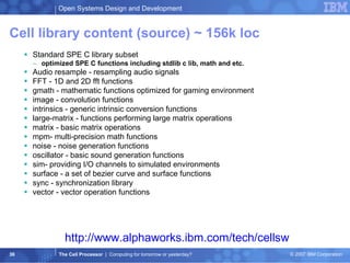 Cell library  content (source) ~ 156k loc Standard SPE C library subset optimized SPE C functions including stdlib c lib, math and etc. Audio resample - resampling audio signals FFT - 1D and 2D fft functions gmath - mathematic functions optimized for gaming environment image - convolution functions intrinsics - generic intrinsic conversion functions large-matrix - functions performing large matrix operations matrix - basic matrix operations mpm- multi-precision math functions noise - noise generation functions oscillator - basic sound generation functions sim- providing I/O channels to simulated environments surface - a set of bezier curve and surface functions sync - synchronization library vector - vector operation functions http://www.alphaworks.ibm.com/tech/cellsw 