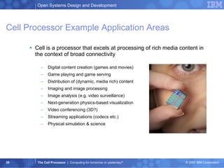 Cell Processor Example Application Areas Cell is a processor that excels at processing of rich media content in the context of broad connectivity Digital content creation (games and movies)  Game playing and game serving  Distribution of (dynamic, media rich) content  Imaging and image processing  Image analysis (e.g. video surveillance)  Next-generation physics-based visualization  Video conferencing (3D?)  Streaming applications (codecs etc.)  Physical simulation & science 