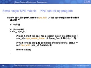 extern spe_program_handle  spe_foo ;  /* the spe image handle from CESOF */ int main() { int rc, status; speid_t spe_id; /* load & start the spe_foo program on an allocated spe */ spe_id =  spe_create_thread  (0, &spe_foo, 0, NULL, -1, 0); /* wait for spe prog. to complete and return final status */ rc =  spe_wait   (spe_id, &status, 0); return status; } Small single-SPE models – PPE controlling program 