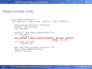libspe sample code #include <libspe.h> int main(int argc, char *argv[], char *envp[]) { spe_program_handle_t *binary; speid_t spe_thread; int status; binary = spe_open_image(argv[1]); if (!binary) return 1; spe_thread = spe_create_thread(0, binary, argv+1,    envp, -1, 0); if (!spe_thread) return 2; spe_wait(spe_thread, &status, 0); spe_close_image(binary); return status; } 