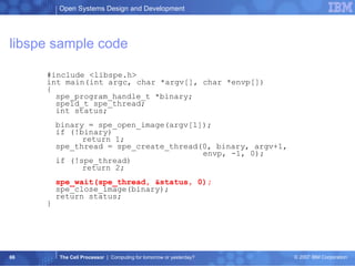 libspe sample code #include <libspe.h> int main(int argc, char *argv[], char *envp[]) { spe_program_handle_t *binary; speid_t spe_thread; int status; binary = spe_open_image(argv[1]); if (!binary) return 1; spe_thread = spe_create_thread(0, binary, argv+1,    envp, -1, 0); if (!spe_thread) return 2; spe_wait(spe_thread, &status, 0); spe_close_image(binary); return status; } 