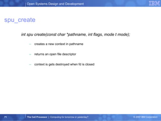 spu_create int spu create(const char *pathname, int flags, mode t mode); creates a new context in pathname returns an open file descriptor context is gets destroyed when fd is closed 