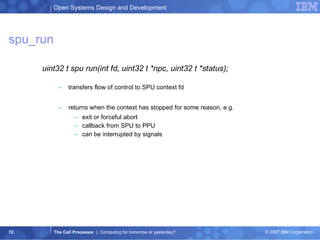 spu_run uint32 t spu run(int fd, uint32 t *npc, uint32 t *status); transfers flow of control to SPU context fd returns when the context has stopped for some reason, e.g. exit or forceful abort callback from SPU to PPU can be interrupted by signals 
