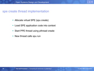 spe create thread implementation Allocate virtual SPE (spu create) Load SPE application code into context Start PPE thread using pthread create New thread calls spu run 