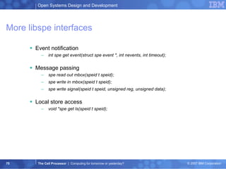 More libspe interfaces Event notification int spe get event(struct spe event *, int nevents, int timeout); Message passing spe read out mbox(speid t speid); spe write in mbox(speid t speid); spe write signal(speid t speid, unsigned reg, unsigned data); Local store access void *spe get ls(speid t speid); 