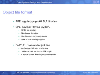 Object file format PPE: regular ppc/ppc64 ELF binaries SPE: new ELF flavour EM SPU 32-bit big-endian No shared libraries Manipulated via cross-binutils New: Code overlay support Cell/B.E.: combined object files embedspu: link into one binary .rodata.spuelf section in PPE object CESOF: SPE− >PPE symbol references 