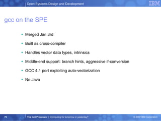 gcc on the SPE Merged Jan 3rd Built as cross-compiler Handles vector data types, intrinsics Middle-end support: branch hints, aggressive if-conversion GCC 4.1 port exploiting auto-vectorization No Java 