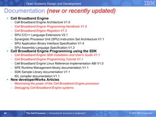 Documentation  (new or recently updated) Cell Broadband Engine  Cell Broadband Engine Architecture V1.0  Cell Broadband Engine Programming Handbook V1.0  Cell Broadband Engine Registers V1.3 SPU C/C++ Language Extensions V2.1  Synergistic Processor Unit (SPU) Instruction Set Architecture V1.1  SPU Application Binary Interface Specification V1.4  SPU Assembly Language Specification V1.3  Cell Broadband Engine Programming using the SDK  Cell Broadband Engine SDK Installation and User's Guide V1.1   Cell Broadband Engine Programming Tutorial V1.1  Cell Broadband Engine Linux Reference Implementation ABI V1.0  SPE Runtime Management library documentation V1.1  SDK Sample Library documentation V1.1  IDL compiler documentation V1.1 New developerWorks Articles Maximizing the power of the Cell Broadband Engine processor Debugging Cell Broadband Engine systems 